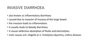 INVASIVE DIARRHOEA
• also known as inflammatory diarrhoea
• caused due to invasion of mucosa of the large bowel.
• the invasion leads to inflammation.
• it usually leads to bloody diarrhoea.
• it causes defective absorption of fluids and electrolytes.
• main causes are: shigella or e. histolytica dysentry, crohns disease.
 