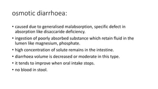 osmotic diarrhoea:
• caused due to generalised malabsorption, specific defect in
absorption like disaccaride deficiency.
• ingestion of poorly absorbed substance which retain fluid in the
lumen like magnesium, phosphate.
• high concentration of solute remains in the intestine.
• diarrhoea volume is decreased or moderate in this type.
• it tends to improve when oral intake stops.
• no blood in stool.
 