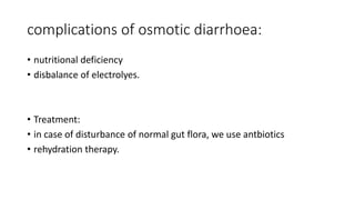 complications of osmotic diarrhoea:
• nutritional deficiency
• disbalance of electrolyes.
• Treatment:
• in case of disturbance of normal gut flora, we use antbiotics
• rehydration therapy.
 