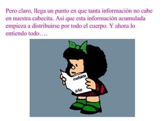 Pero claro, llega un punto en que tanta información no cabe en nuestra cabecita. Así que esta información acumulada empieza a distribuirse por todo el cuerpo. Y ahora lo entiendo todo…. 
