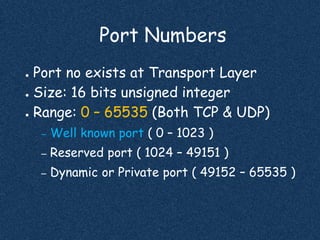 Port Numbers
● Port no exists at Transport Layer
● Size: 16 bits unsigned integer
● Range: 0 – 65535 (Both TCP & UDP)
– Well known port ( 0 – 1023 )
– Reserved port ( 1024 – 49151 )
– Dynamic or Private port ( 49152 – 65535 )
 