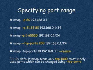 Specifying port range
# nmap -p 80 192.168.0.1
# nmap –p 21,22,80 192.168.0.1/24
# nmap –p 1-65535 192.168.0.1/24
# nmap --top-ports 200 192.168.0.1/24
# nmap –top-ports 10 192.168.0.1 --reason
PS: By default nmap scans only top 1000 most widely
used ports which can be changed using –top-ports
 