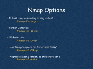 Nmap Options
- If host is not responding to ping probes!
# nmap -Pn <target>
- Version Detection
# nmap -sS -sV <ip>
- OS Detection
# nmap -sS -O <ip>
- Use Timing template for faster scan (noisy)
# nmap –sS –T4 <ip>
- Aggressive Scan ( version, os and script scan )
# nmap –sS –A <ip>
 