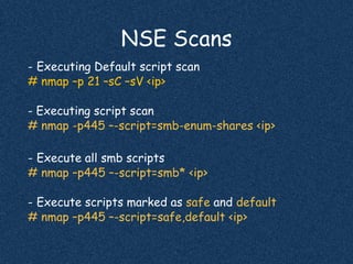 NSE Scans
- Executing Default script scan
# nmap –p 21 –sC –sV <ip>
- Executing script scan
# nmap -p445 –-script=smb-enum-shares <ip>
- Execute all smb scripts
# nmap –p445 –-script=smb* <ip>
- Execute scripts marked as safe and default
# nmap –p445 –-script=safe,default <ip>
 