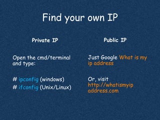 Find your own IP
Public IP
Just Google What is my
ip address
Or, visit
http://whatismyip
address.com
Private IP
Open the cmd/terminal
and type:
# ipconfig (windows)
# ifconfig (Unix/Linux)
 