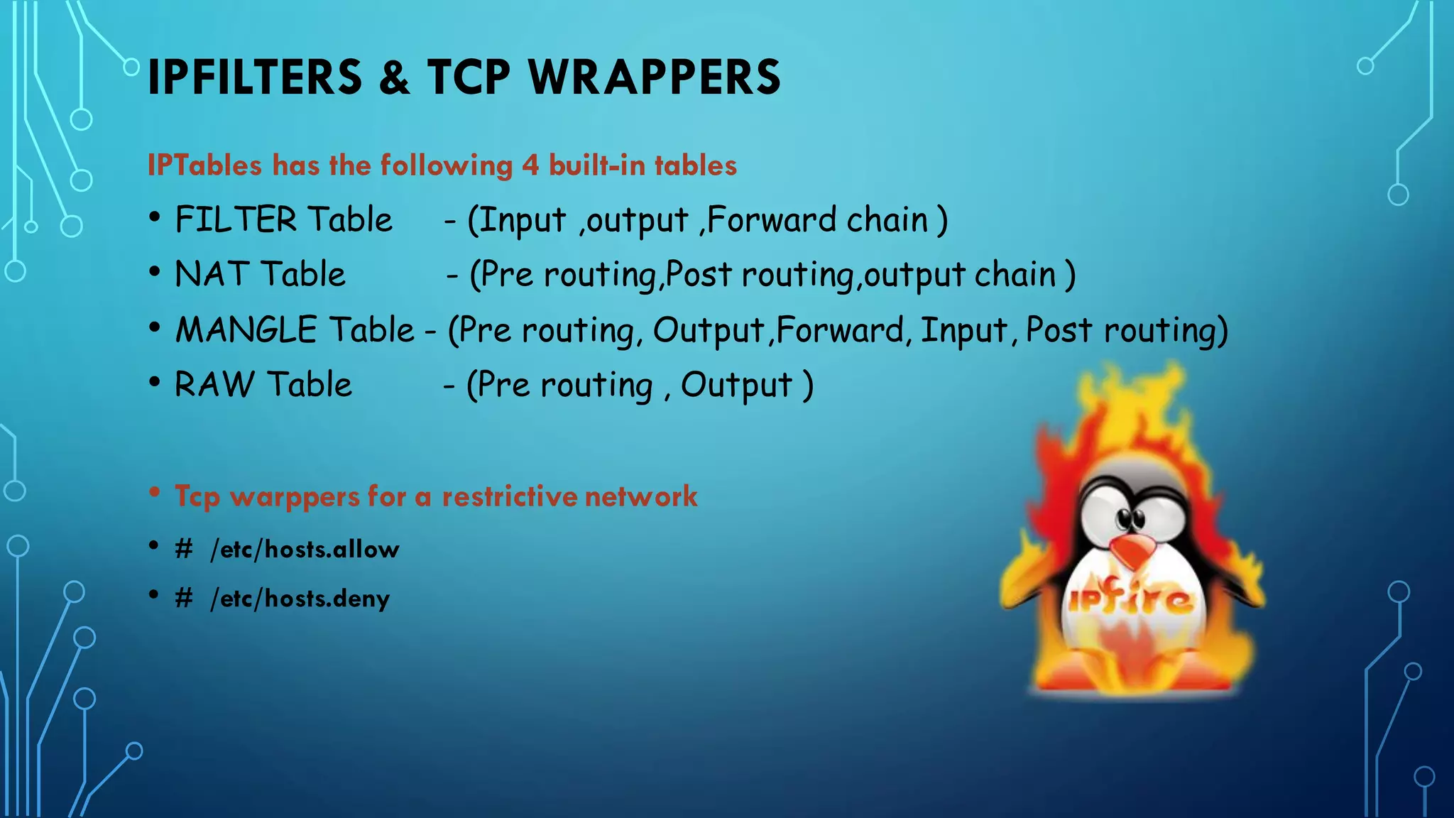 IPFILTERS & TCP WRAPPERS
IPTables has the following 4 built-in tables
• FILTER Table - (Input ,output ,Forward chain )
• NAT Table - (Pre routing,Post routing,output chain )
• MANGLE Table - (Pre routing, Output,Forward, Input, Post routing)
• RAW Table - (Pre routing , Output )
• Tcp warppers for a restrictive network
• # /etc/hosts.allow
• # /etc/hosts.deny
 