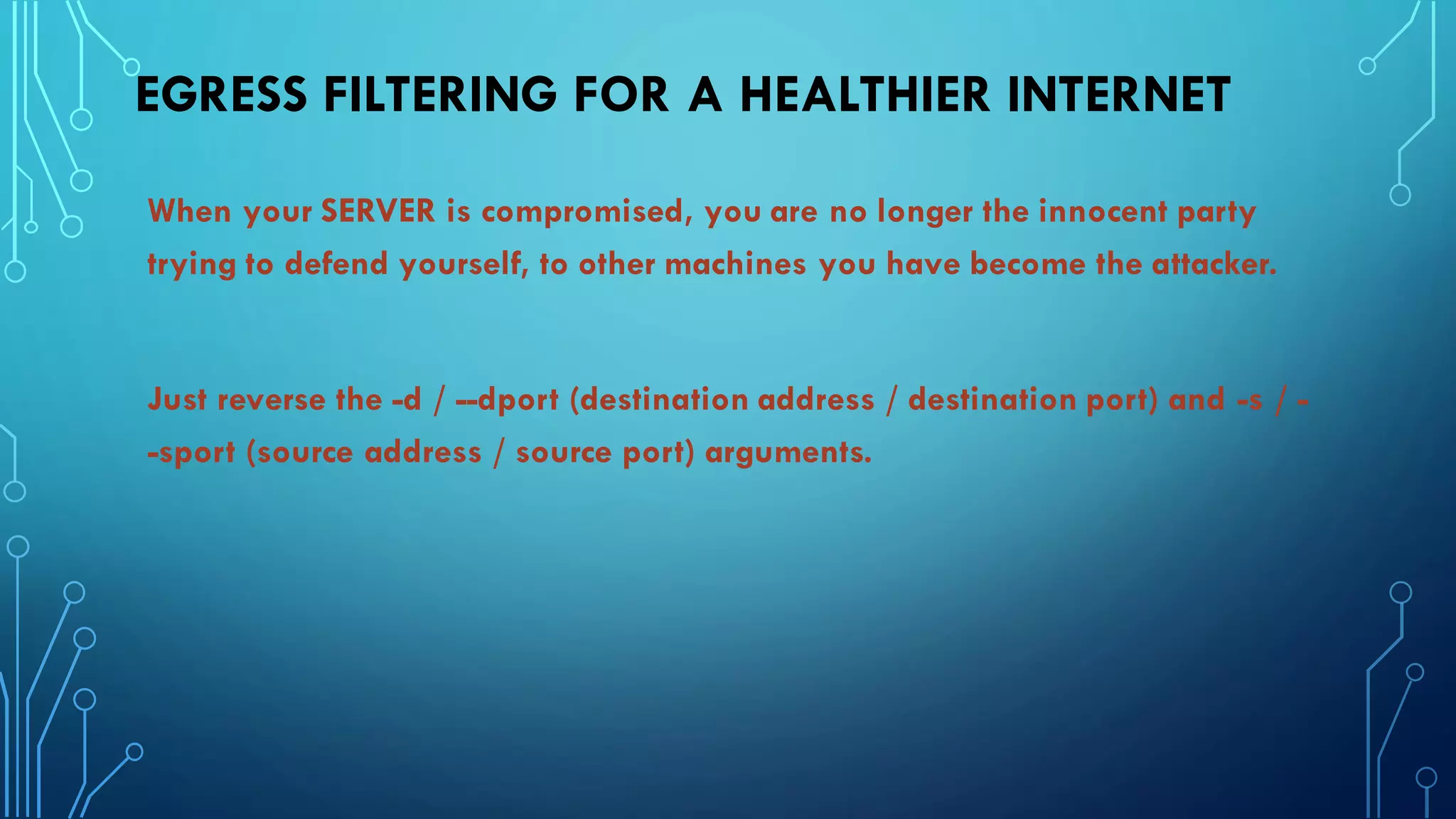 EGRESS FILTERING FOR A HEALTHIER INTERNET
When your SERVER is compromised, you are no longer the innocent party
trying to defend yourself, to other machines you have become the attacker.
Just reverse the -d / --dport (destination address / destination port) and -s / -
-sport (source address / source port) arguments.
 