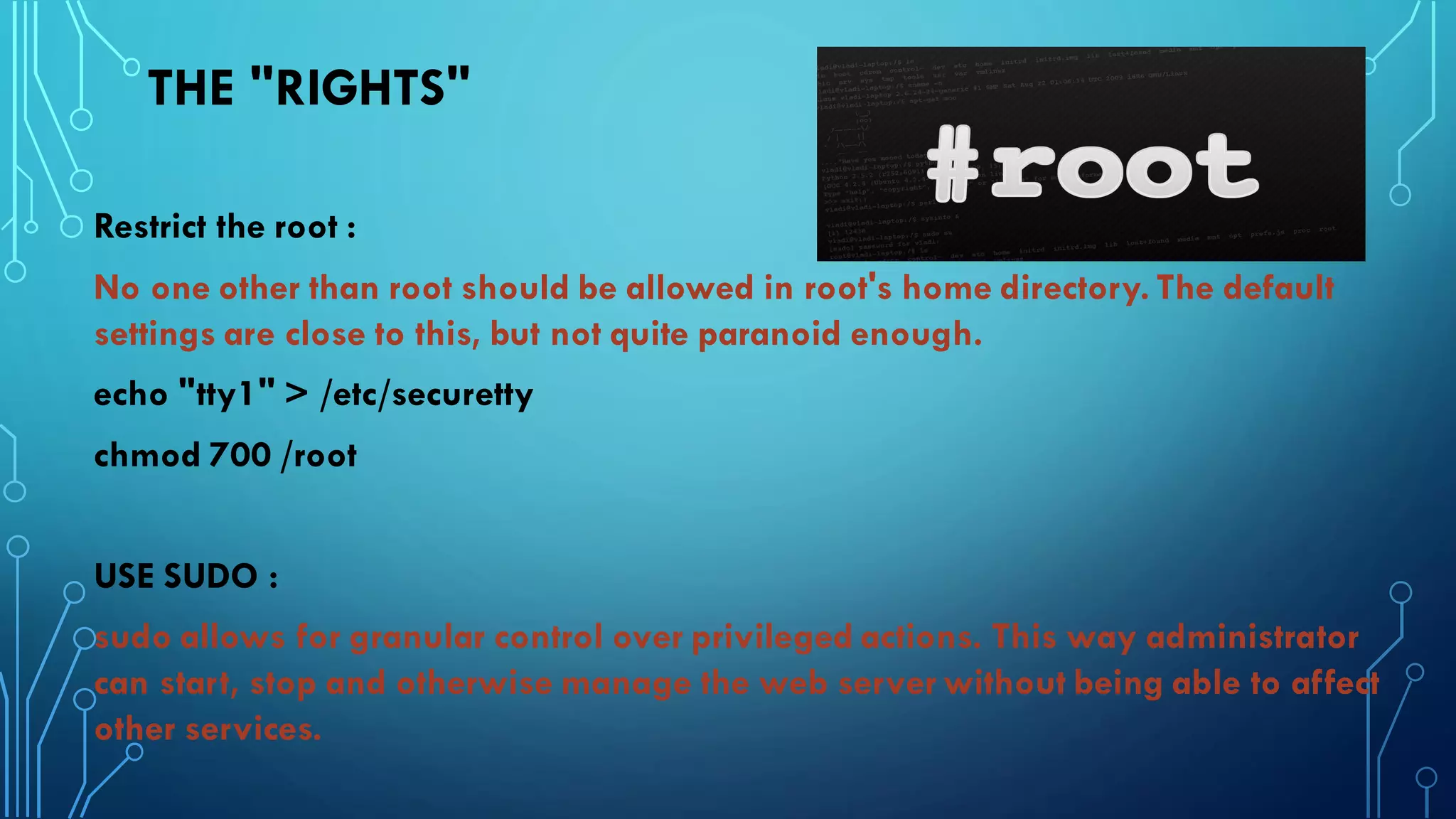 THE "RIGHTS"
Restrict the root :
No one other than root should be allowed in root's home directory. The default
settings are close to this, but not quite paranoid enough.
echo "tty1" > /etc/securetty
chmod 700 /root
USE SUDO :
sudo allows for granular control over privileged actions. This way administrator
can start, stop and otherwise manage the web server without being able to affect
other services.
 