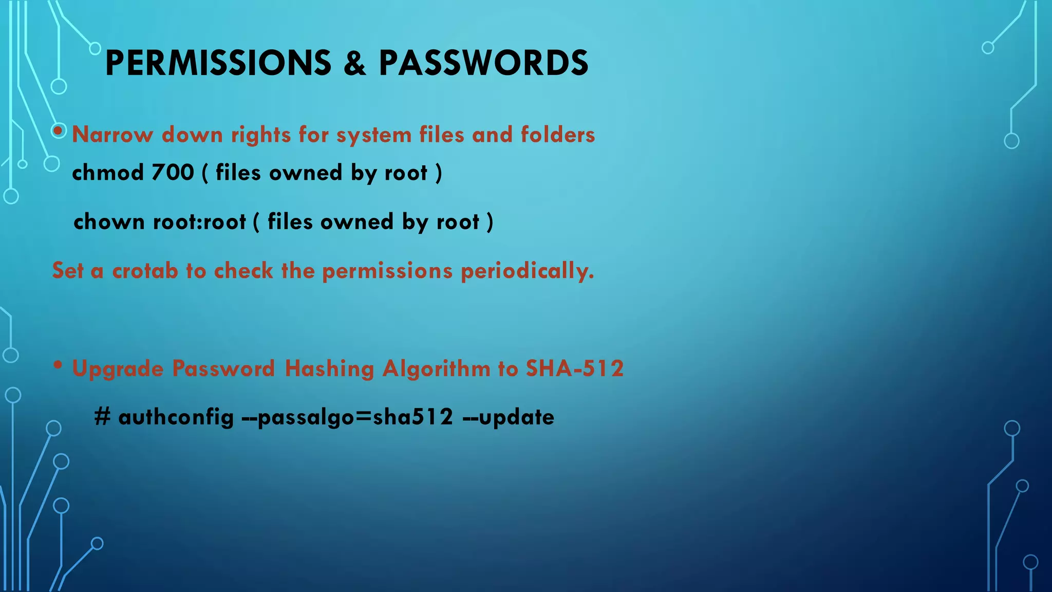 PERMISSIONS & PASSWORDS
• Narrow down rights for system files and folders
chmod 700 ( files owned by root )
chown root:root ( files owned by root )
Set a crotab to check the permissions periodically.
• Upgrade Password Hashing Algorithm to SHA-512
# authconfig --passalgo=sha512 --update
 