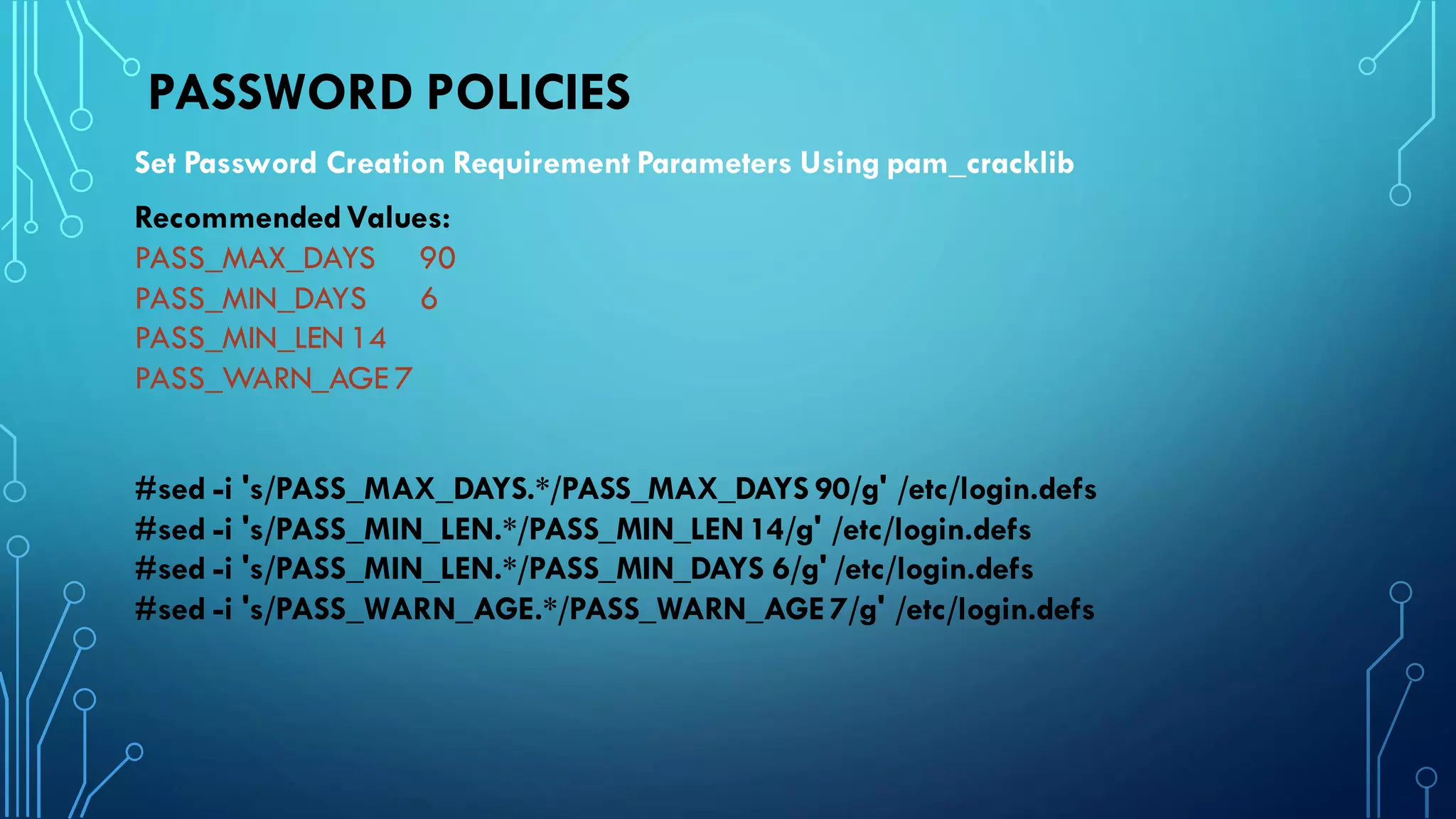 PASSWORD POLICIES
Set Password Creation Requirement Parameters Using pam_cracklib
RecommendedValues:
PASS_MAX_DAYS 90
PASS_MIN_DAYS 6
PASS_MIN_LEN 14
PASS_WARN_AGE 7
#sed -i 's/PASS_MAX_DAYS.*/PASS_MAX_DAYS 90/g' /etc/login.defs
#sed -i 's/PASS_MIN_LEN.*/PASS_MIN_LEN14/g' /etc/login.defs
#sed -i 's/PASS_MIN_LEN.*/PASS_MIN_DAYS 6/g' /etc/login.defs
#sed -i 's/PASS_WARN_AGE.*/PASS_WARN_AGE 7/g' /etc/login.defs
 