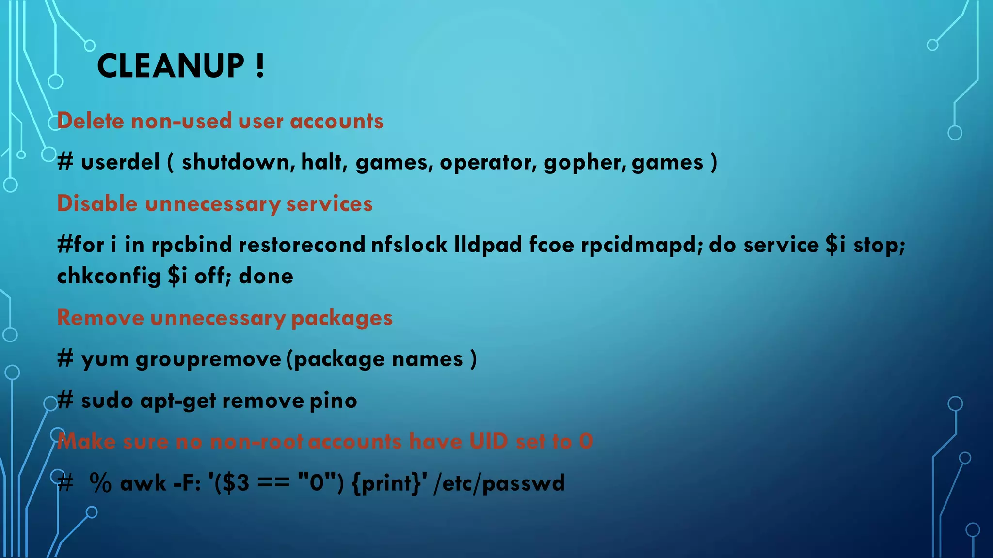 CLEANUP !
Delete non-used user accounts
# userdel ( shutdown, halt, games, operator, gopher, games )
Disable unnecessary services
#for i in rpcbind restorecond nfslock lldpad fcoe rpcidmapd; do service $i stop;
chkconfig $i off; done
Remove unnecessary packages
# yum groupremove (package names )
# sudo apt-get remove pino
Make sure no non-root accounts have UID set to 0
# % awk -F: '($3 == "0") {print}' /etc/passwd
 