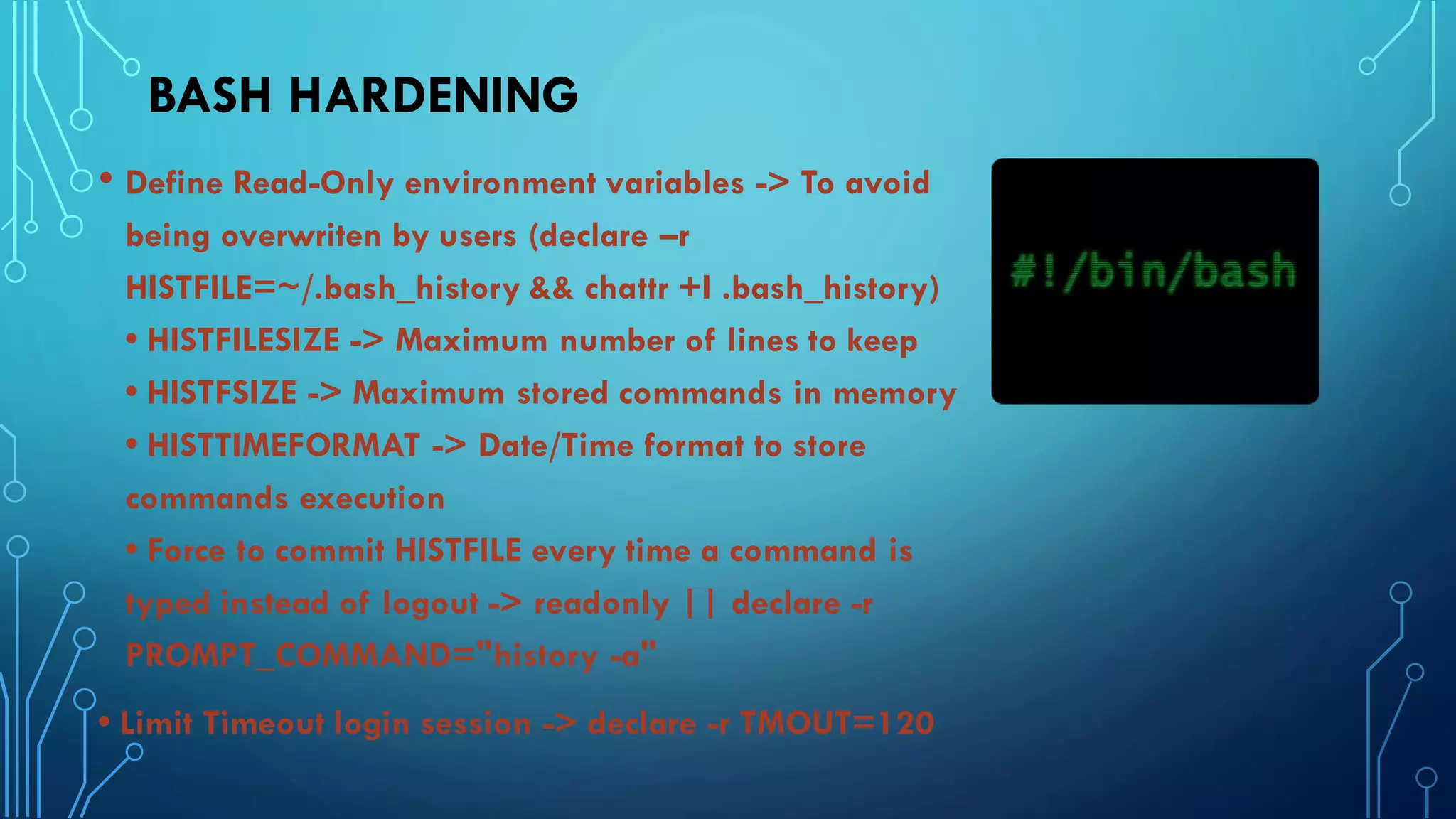 BASH HARDENING
• Define Read-Only environment variables -> To avoid
being overwriten by users (declare –r
HISTFILE=~/.bash_history && chattr +I .bash_history)
• HISTFILESIZE -> Maximum number of lines to keep
• HISTFSIZE -> Maximum stored commands in memory
• HISTTIMEFORMAT -> Date/Time format to store
commands execution
• Force to commit HISTFILE every time a command is
typed instead of logout -> readonly || declare -r
PROMPT_COMMAND="history -a"
• Limit Timeout login session -> declare -r TMOUT=120
 