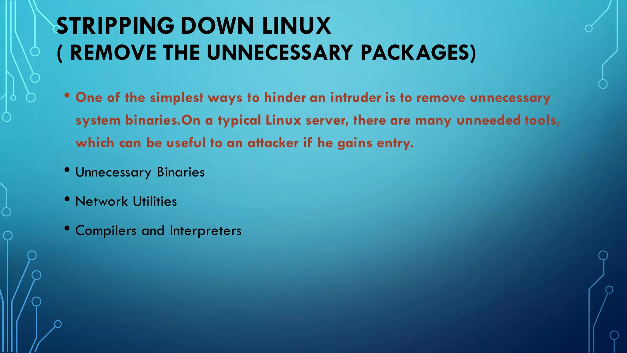 STRIPPING DOWN LINUX
( REMOVE THE UNNECESSARY PACKAGES)
• One of the simplest ways to hinder an intruder is to remove unnecessary
system binaries.On a typical Linux server, there are many unneeded tools,
which can be useful to an attacker if he gains entry.
• Unnecessary Binaries
• Network Utilities
• Compilers and Interpreters
 
