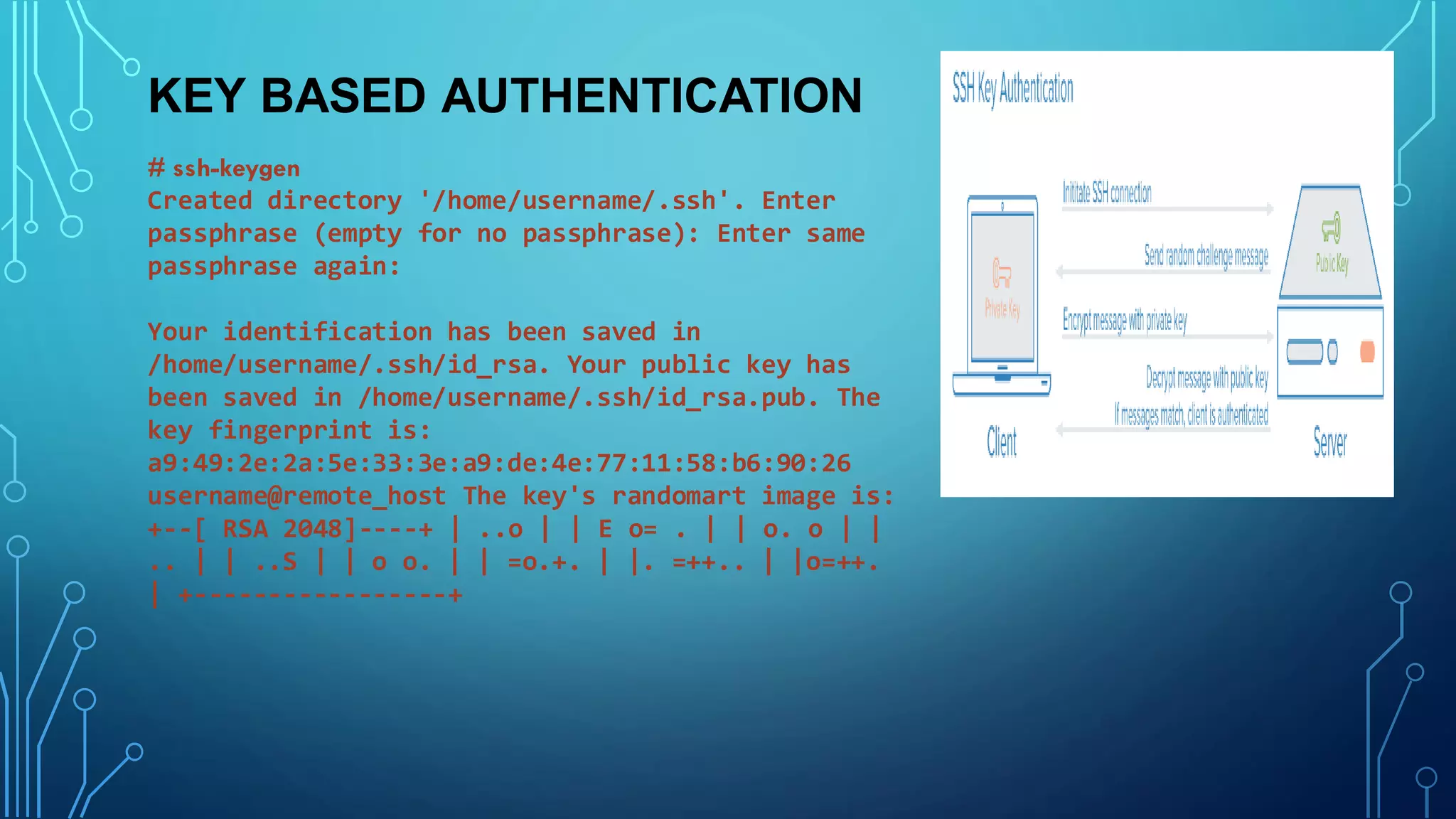 KEY BASED AUTHENTICATION
# ssh-keygen
Created directory '/home/username/.ssh'. Enter
passphrase (empty for no passphrase): Enter same
passphrase again:
Your identification has been saved in
/home/username/.ssh/id_rsa. Your public key has
been saved in /home/username/.ssh/id_rsa.pub. The
key fingerprint is:
a9:49:2e:2a:5e:33:3e:a9:de:4e:77:11:58:b6:90:26
username@remote_host The key's randomart image is:
+--[ RSA 2048]----+ | ..o | | E o= . | | o. o | |
.. | | ..S | | o o. | | =o.+. | |. =++.. | |o=++.
| +-----------------+
 