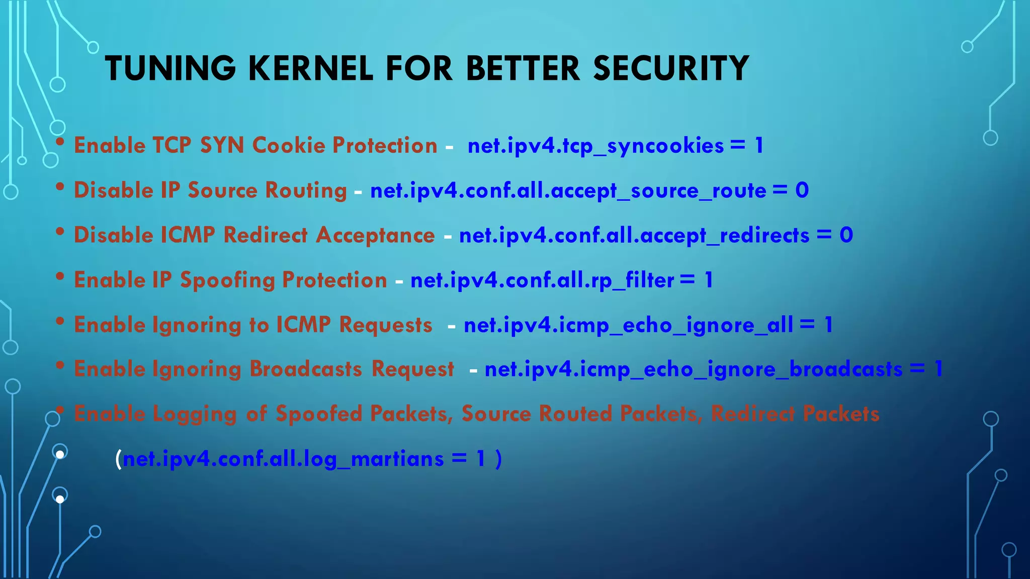 TUNING KERNEL FOR BETTER SECURITY
• Enable TCP SYN Cookie Protection - net.ipv4.tcp_syncookies = 1
• Disable IP Source Routing - net.ipv4.conf.all.accept_source_route = 0
• Disable ICMP Redirect Acceptance - net.ipv4.conf.all.accept_redirects = 0
• Enable IP Spoofing Protection - net.ipv4.conf.all.rp_filter = 1
• Enable Ignoring to ICMP Requests - net.ipv4.icmp_echo_ignore_all = 1
• Enable Ignoring Broadcasts Request - net.ipv4.icmp_echo_ignore_broadcasts = 1
• Enable Logging of Spoofed Packets, Source Routed Packets, Redirect Packets
• (net.ipv4.conf.all.log_martians = 1 )
•
 