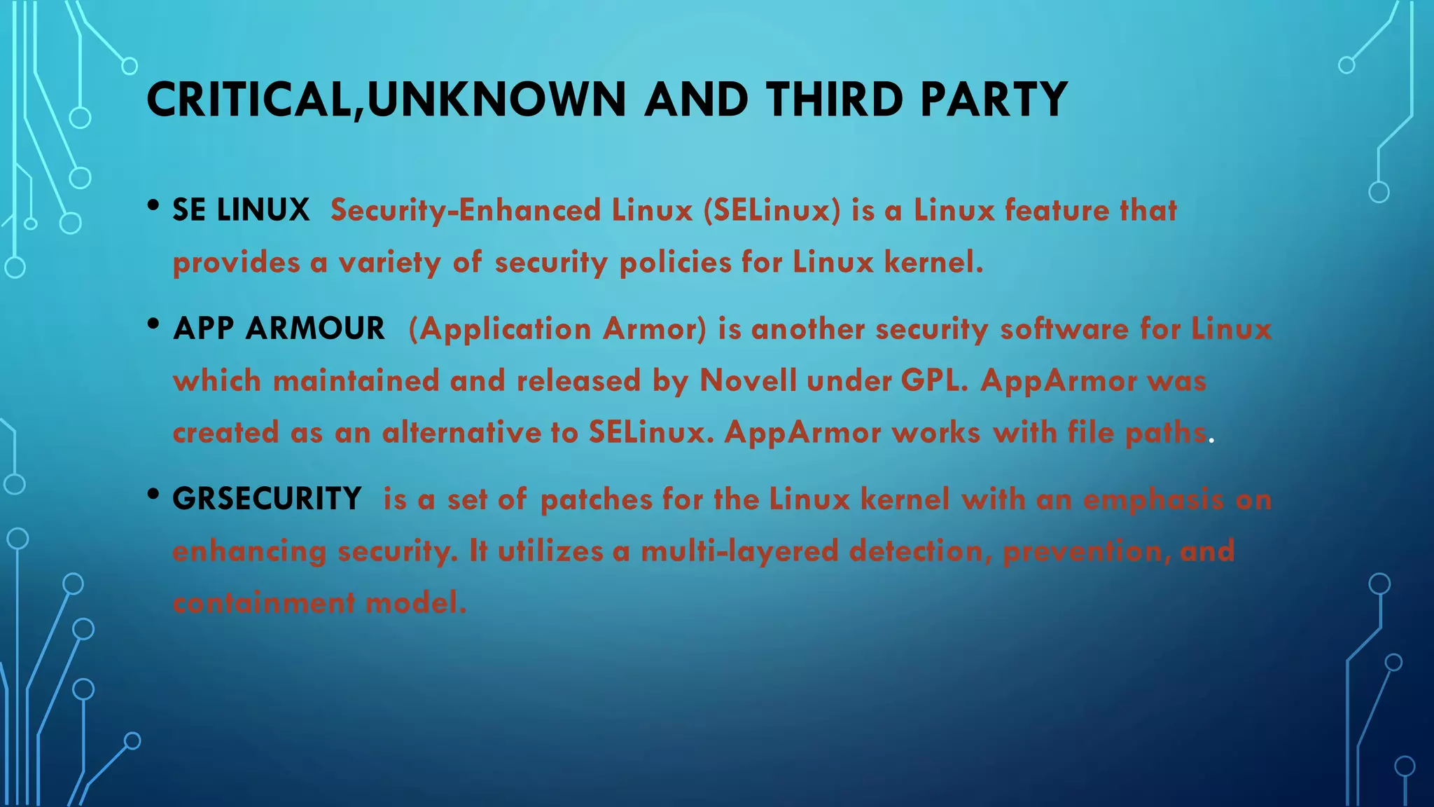 CRITICAL,UNKNOWN AND THIRD PARTY
• SE LINUX Security-Enhanced Linux (SELinux) is a Linux feature that
provides a variety of security policies for Linux kernel.
• APP ARMOUR (Application Armor) is another security software for Linux
which maintained and released by Novell under GPL. AppArmor was
created as an alternative to SELinux. AppArmor works with file paths.
• GRSECURITY is a set of patches for the Linux kernel with an emphasis on
enhancing security. It utilizes a multi-layered detection, prevention, and
containment model.
 