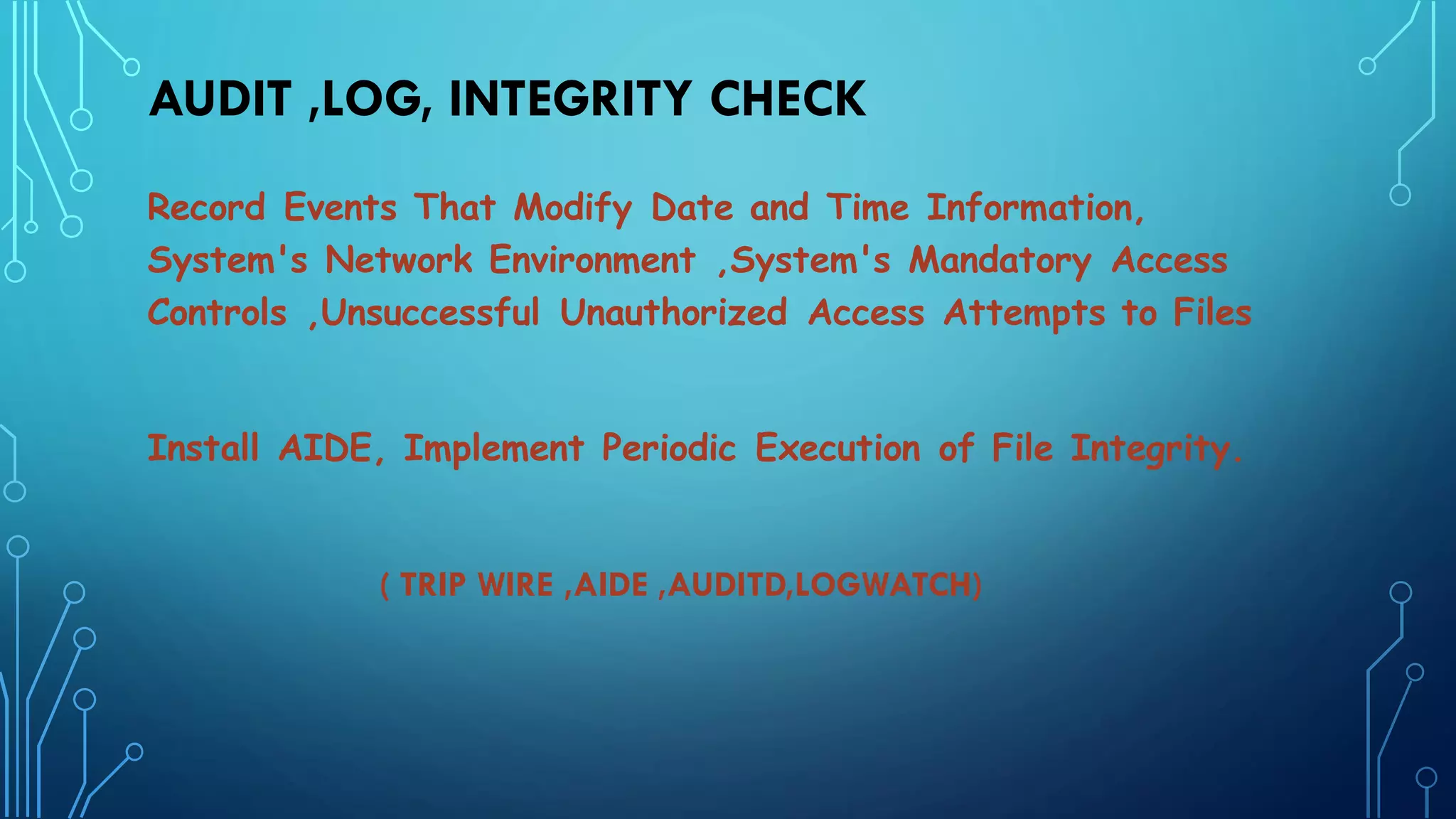 AUDIT ,LOG, INTEGRITY CHECK
Record Events That Modify Date and Time Information,
System's Network Environment ,System's Mandatory Access
Controls ,Unsuccessful Unauthorized Access Attempts to Files
Install AIDE, Implement Periodic Execution of File Integrity.
( TRIP WIRE ,AIDE ,AUDITD,LOGWATCH)
 