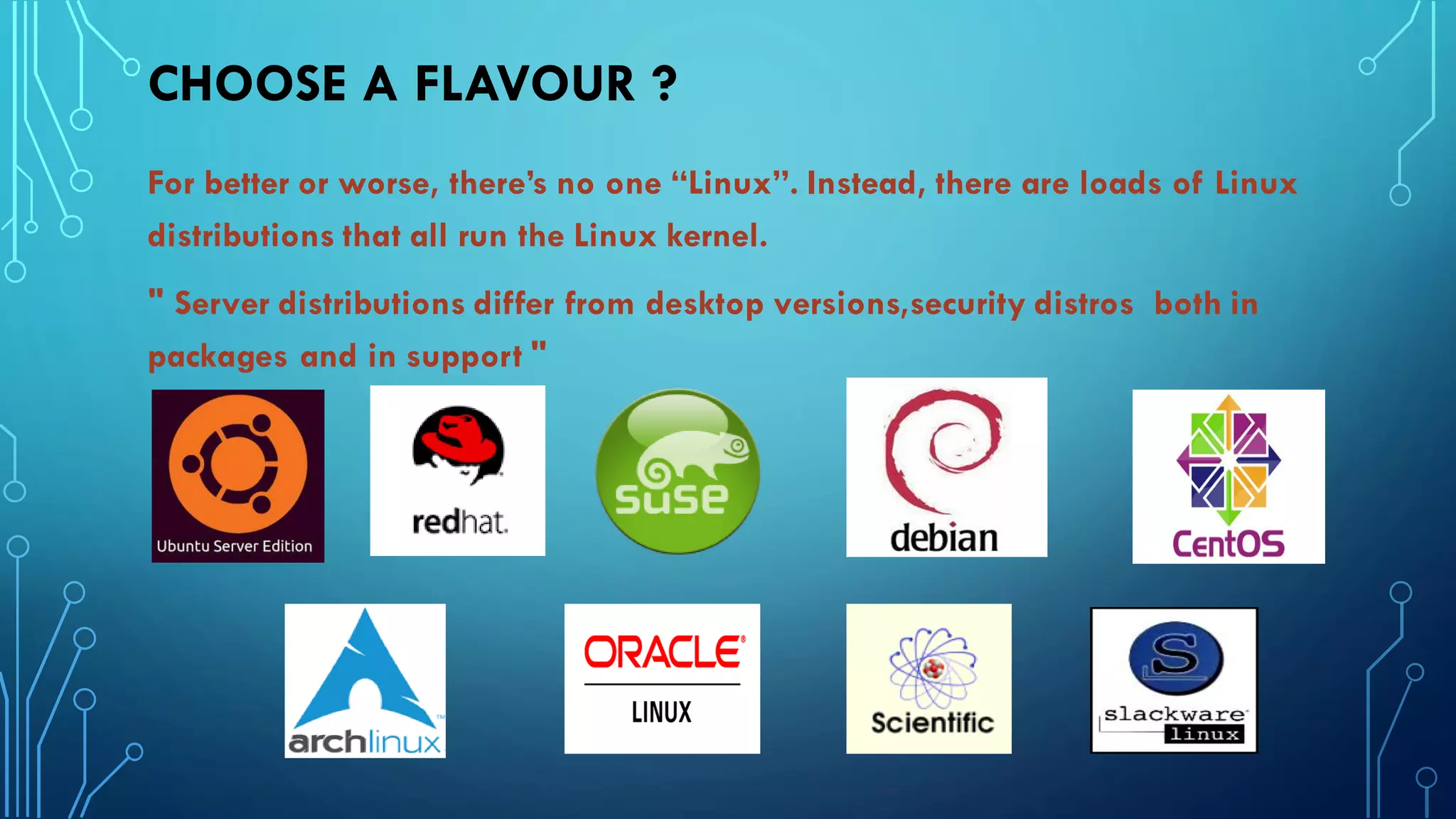 CHOOSE A FLAVOUR ?
For better or worse, there’s no one “Linux”. Instead, there are loads of Linux
distributions that all run the Linux kernel.
" Server distributions differ from desktop versions,security distros both in
packages and in support "
 