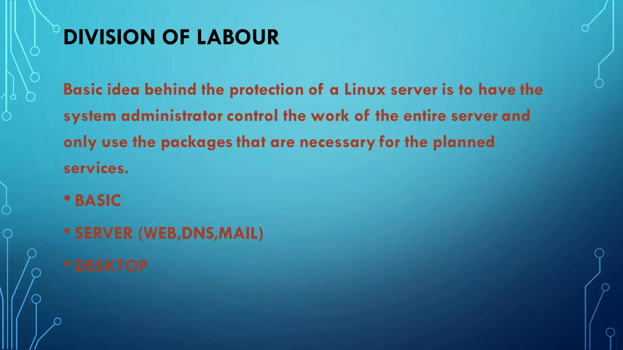 DIVISION OF LABOUR
Basic idea behind the protection of a Linux server is to have the
system administrator control the work of the entire server and
only use the packages that are necessary for the planned
services.
• BASIC
• SERVER (WEB,DNS,MAIL)
• DESKTOP
 