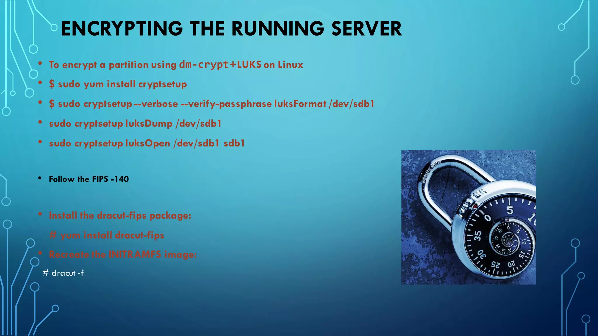 ENCRYPTING THE RUNNING SERVER
• To encrypt a partition using dm-crypt+LUKS on Linux
• $ sudo yum install cryptsetup
• $ sudo cryptsetup --verbose --verify-passphrase luksFormat /dev/sdb1
• sudo cryptsetup luksDump /dev/sdb1
• sudo cryptsetup luksOpen /dev/sdb1 sdb1
• Follow the FIPS -140
• Install the dracut-fips package:
# yum install dracut-fips
• Recreate the INITRAMFS image:
# dracut -f
 