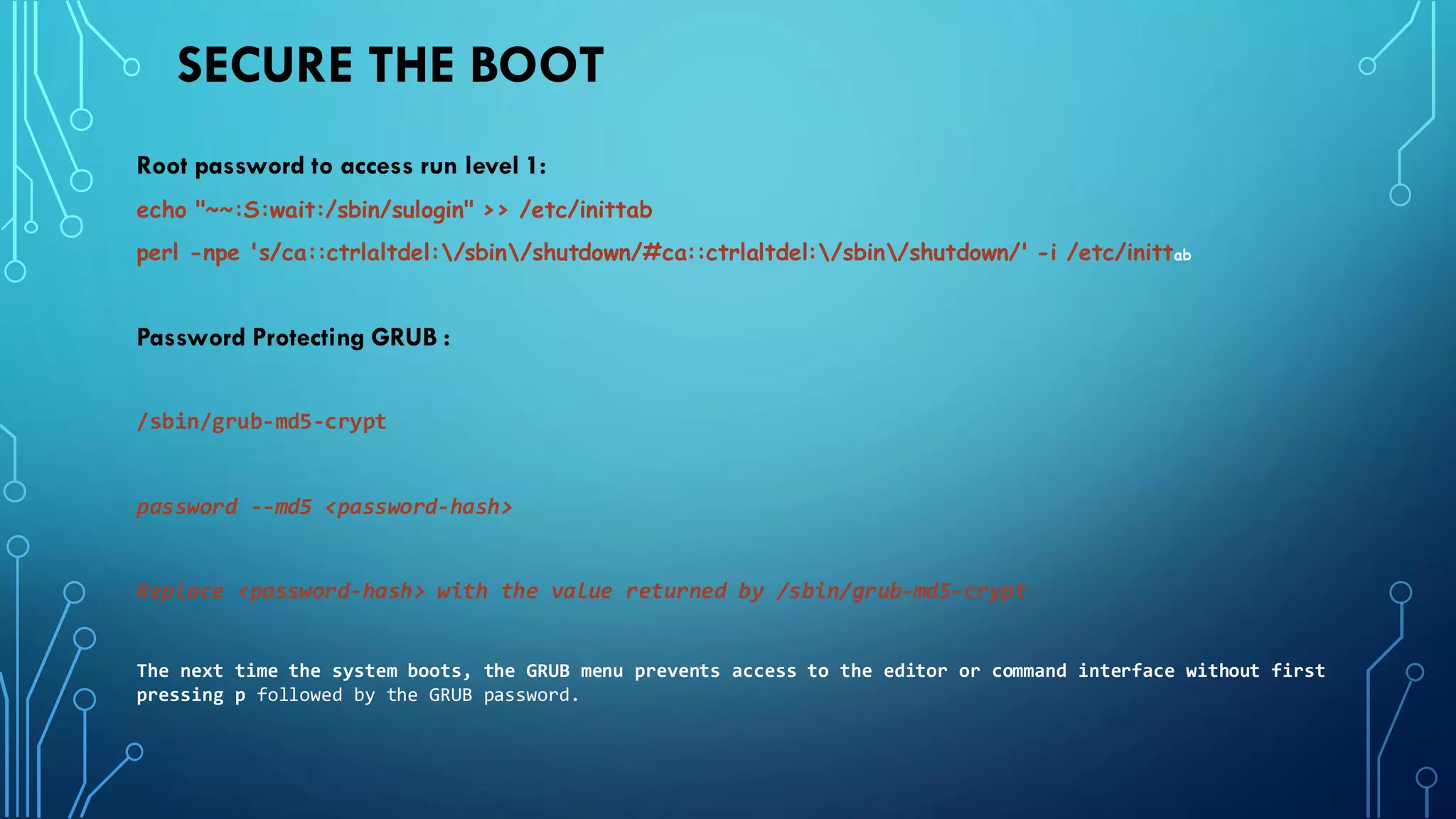 SECURE THE BOOT
Root password to access run level 1:
echo "~~:S:wait:/sbin/sulogin" >> /etc/inittab
perl -npe 's/ca::ctrlaltdel:/sbin/shutdown/#ca::ctrlaltdel:/sbin/shutdown/' -i /etc/inittab
Password Protecting GRUB :
/sbin/grub-md5-crypt
password --md5 <password-hash>
Replace <password-hash> with the value returned by /sbin/grub-md5-crypt
The next time the system boots, the GRUB menu prevents access to the editor or command interface without first
pressing p followed by the GRUB password.
 