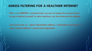 EGRESS FILTERING FOR A HEALTHIER INTERNET
When your SERVER is compromised, you are no longer the innocent party
trying to defend yourself, to other machines you have become the attacker.
Just reverse the -d / --dport (destination address / destination port) and -s / -
-sport (source address / source port) arguments.
 