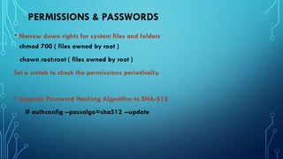 PERMISSIONS & PASSWORDS
• Narrow down rights for system files and folders
chmod 700 ( files owned by root )
chown root:root ( files owned by root )
Set a crotab to check the permissions periodically.
• Upgrade Password Hashing Algorithm to SHA-512
# authconfig --passalgo=sha512 --update
 