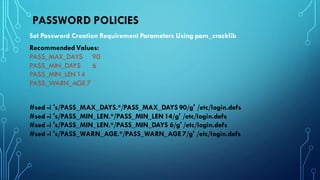 PASSWORD POLICIES
Set Password Creation Requirement Parameters Using pam_cracklib
RecommendedValues:
PASS_MAX_DAYS 90
PASS_MIN_DAYS 6
PASS_MIN_LEN 14
PASS_WARN_AGE 7
#sed -i 's/PASS_MAX_DAYS.*/PASS_MAX_DAYS 90/g' /etc/login.defs
#sed -i 's/PASS_MIN_LEN.*/PASS_MIN_LEN14/g' /etc/login.defs
#sed -i 's/PASS_MIN_LEN.*/PASS_MIN_DAYS 6/g' /etc/login.defs
#sed -i 's/PASS_WARN_AGE.*/PASS_WARN_AGE 7/g' /etc/login.defs
 