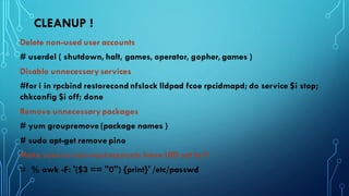 CLEANUP !
Delete non-used user accounts
# userdel ( shutdown, halt, games, operator, gopher, games )
Disable unnecessary services
#for i in rpcbind restorecond nfslock lldpad fcoe rpcidmapd; do service $i stop;
chkconfig $i off; done
Remove unnecessary packages
# yum groupremove (package names )
# sudo apt-get remove pino
Make sure no non-root accounts have UID set to 0
# % awk -F: '($3 == "0") {print}' /etc/passwd
 