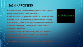 BASH HARDENING
• Define Read-Only environment variables -> To avoid
being overwriten by users (declare –r
HISTFILE=~/.bash_history && chattr +I .bash_history)
• HISTFILESIZE -> Maximum number of lines to keep
• HISTFSIZE -> Maximum stored commands in memory
• HISTTIMEFORMAT -> Date/Time format to store
commands execution
• Force to commit HISTFILE every time a command is
typed instead of logout -> readonly || declare -r
PROMPT_COMMAND="history -a"
• Limit Timeout login session -> declare -r TMOUT=120
 