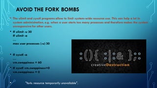 AVOID THE FORK BOMBS
• The ulimit and sysctl programs allow to limit system-wide resource use. This can help a lot in
system administration, e.g. when a user starts too many processes and therefore makes the system
unresponsive for other users.
• # ulimit -u 30
# ulimit -a
…
max user processes (-u) 30
• # sysctl -a
…
vm.swappiness = 60
• # sysctl vm.swappiness=0
vm.swappiness = 0
• "fork: resource temporarily unavailable".
 
