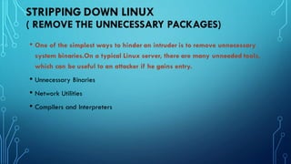 STRIPPING DOWN LINUX
( REMOVE THE UNNECESSARY PACKAGES)
• One of the simplest ways to hinder an intruder is to remove unnecessary
system binaries.On a typical Linux server, there are many unneeded tools,
which can be useful to an attacker if he gains entry.
• Unnecessary Binaries
• Network Utilities
• Compilers and Interpreters
 