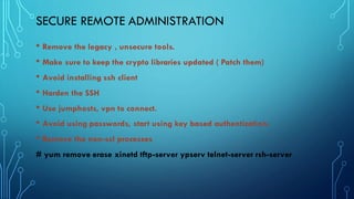 SECURE REMOTE ADMINISTRATION
• Remove the legacy , unsecure tools.
• Make sure to keep the crypto libraries updated ( Patch them)
• Avoid installing ssh client
• Harden the SSH
• Use jumphosts, vpn to connect.
• Avoid using passwords, start using key based authentication.
• Remove the non-ssl processes
# yum remove erase xinetd tftp-server ypserv telnet-server rsh-server
 