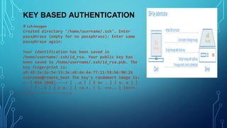KEY BASED AUTHENTICATION
# ssh-keygen
Created directory '/home/username/.ssh'. Enter
passphrase (empty for no passphrase): Enter same
passphrase again:
Your identification has been saved in
/home/username/.ssh/id_rsa. Your public key has
been saved in /home/username/.ssh/id_rsa.pub. The
key fingerprint is:
a9:49:2e:2a:5e:33:3e:a9:de:4e:77:11:58:b6:90:26
username@remote_host The key's randomart image is:
+--[ RSA 2048]----+ | ..o | | E o= . | | o. o | |
.. | | ..S | | o o. | | =o.+. | |. =++.. | |o=++.
| +-----------------+
 
