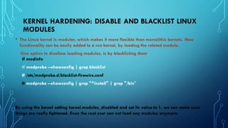 KERNEL HARDENING: DISABLE AND BLACKLIST LINUX
MODULES
• The Linux kernel is modular, which makes it more flexible than monolithic kernels. New
functionality can be easily added to a run kernel, by loading the related module.
One option to disallow loading modules, is by blacklisting them.
# modinfo
# modprobe --showconfig | grep blacklist
# /etc/modprobe.d/blacklist-firewire.conf
# modprobe --showconfig | grep "^install" | grep "/bin"
By using the kernel setting kernel.modules_disabled and set its value to 1, we can make sure
things are really tightened. Even the root user can not load any modules anymore.
 