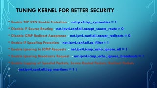 TUNING KERNEL FOR BETTER SECURITY
• Enable TCP SYN Cookie Protection - net.ipv4.tcp_syncookies = 1
• Disable IP Source Routing - net.ipv4.conf.all.accept_source_route = 0
• Disable ICMP Redirect Acceptance - net.ipv4.conf.all.accept_redirects = 0
• Enable IP Spoofing Protection - net.ipv4.conf.all.rp_filter = 1
• Enable Ignoring to ICMP Requests - net.ipv4.icmp_echo_ignore_all = 1
• Enable Ignoring Broadcasts Request - net.ipv4.icmp_echo_ignore_broadcasts = 1
• Enable Logging of Spoofed Packets, Source Routed Packets, Redirect Packets
• (net.ipv4.conf.all.log_martians = 1 )
•
 