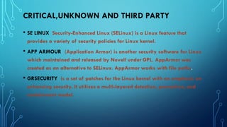 CRITICAL,UNKNOWN AND THIRD PARTY
• SE LINUX Security-Enhanced Linux (SELinux) is a Linux feature that
provides a variety of security policies for Linux kernel.
• APP ARMOUR (Application Armor) is another security software for Linux
which maintained and released by Novell under GPL. AppArmor was
created as an alternative to SELinux. AppArmor works with file paths.
• GRSECURITY is a set of patches for the Linux kernel with an emphasis on
enhancing security. It utilizes a multi-layered detection, prevention, and
containment model.
 