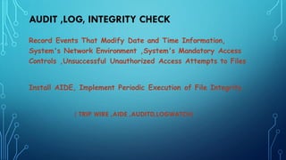 AUDIT ,LOG, INTEGRITY CHECK
Record Events That Modify Date and Time Information,
System's Network Environment ,System's Mandatory Access
Controls ,Unsuccessful Unauthorized Access Attempts to Files
Install AIDE, Implement Periodic Execution of File Integrity.
( TRIP WIRE ,AIDE ,AUDITD,LOGWATCH)
 