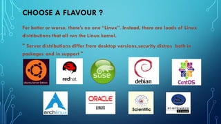 CHOOSE A FLAVOUR ?
For better or worse, there’s no one “Linux”. Instead, there are loads of Linux
distributions that all run the Linux kernel.
" Server distributions differ from desktop versions,security distros both in
packages and in support "
 