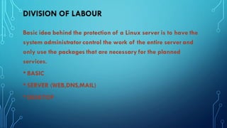 DIVISION OF LABOUR
Basic idea behind the protection of a Linux server is to have the
system administrator control the work of the entire server and
only use the packages that are necessary for the planned
services.
• BASIC
• SERVER (WEB,DNS,MAIL)
• DESKTOP
 