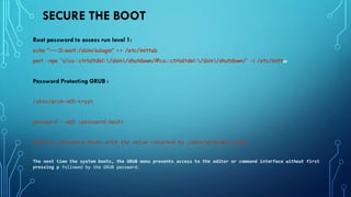 SECURE THE BOOT
Root password to access run level 1:
echo "~~:S:wait:/sbin/sulogin" >> /etc/inittab
perl -npe 's/ca::ctrlaltdel:/sbin/shutdown/#ca::ctrlaltdel:/sbin/shutdown/' -i /etc/inittab
Password Protecting GRUB :
/sbin/grub-md5-crypt
password --md5 <password-hash>
Replace <password-hash> with the value returned by /sbin/grub-md5-crypt
The next time the system boots, the GRUB menu prevents access to the editor or command interface without first
pressing p followed by the GRUB password.
 