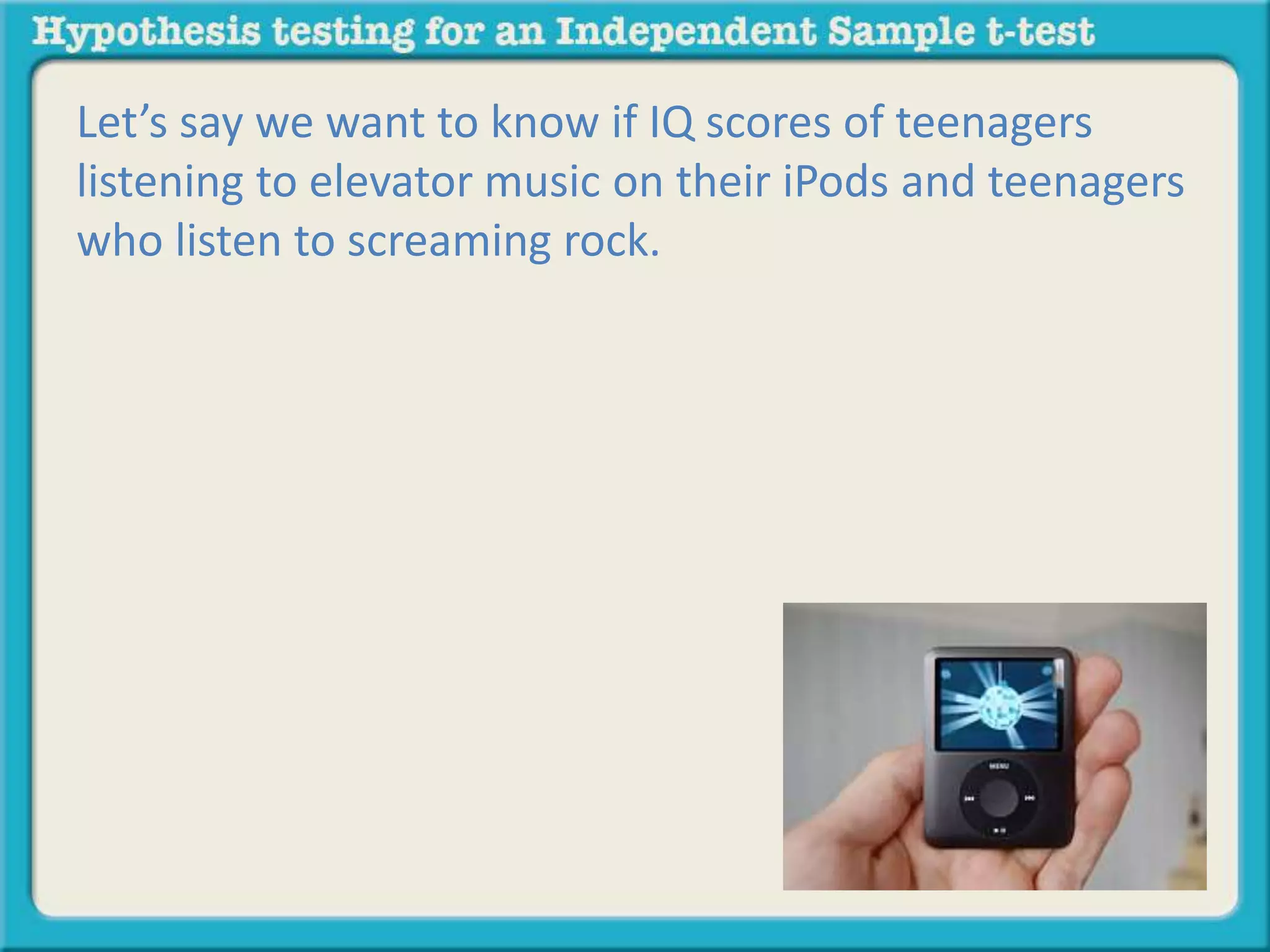 Let’s say we want to know if IQ scores of teenagers 
listening to elevator music on their iPods and teenagers 
who listen to screaming rock. 
 