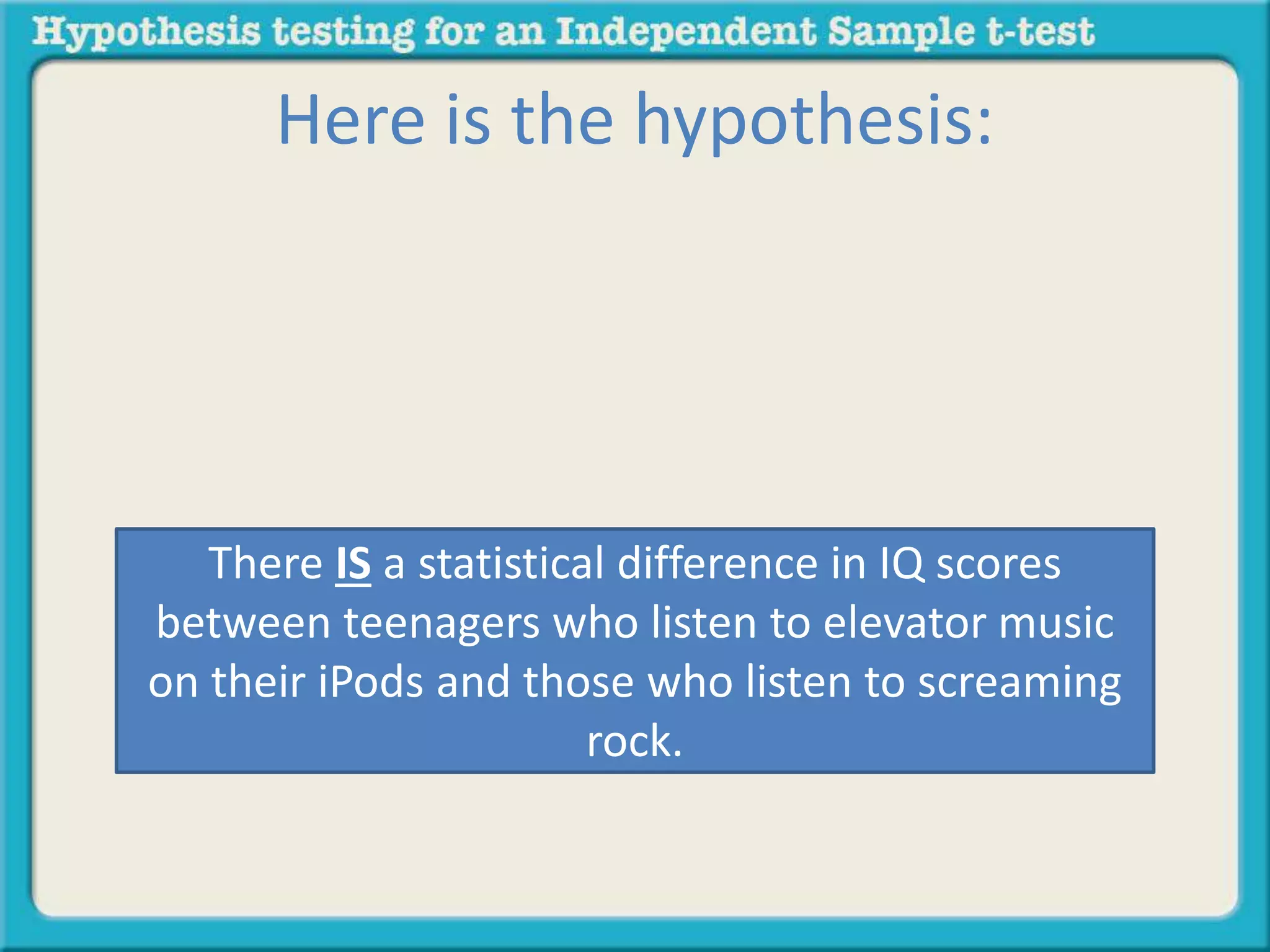 Here is the hypothesis: 
There IS a statistical difference in IQ scores 
between teenagers who listen to elevator music 
on their iPods and those who listen to screaming 
rock. 
 