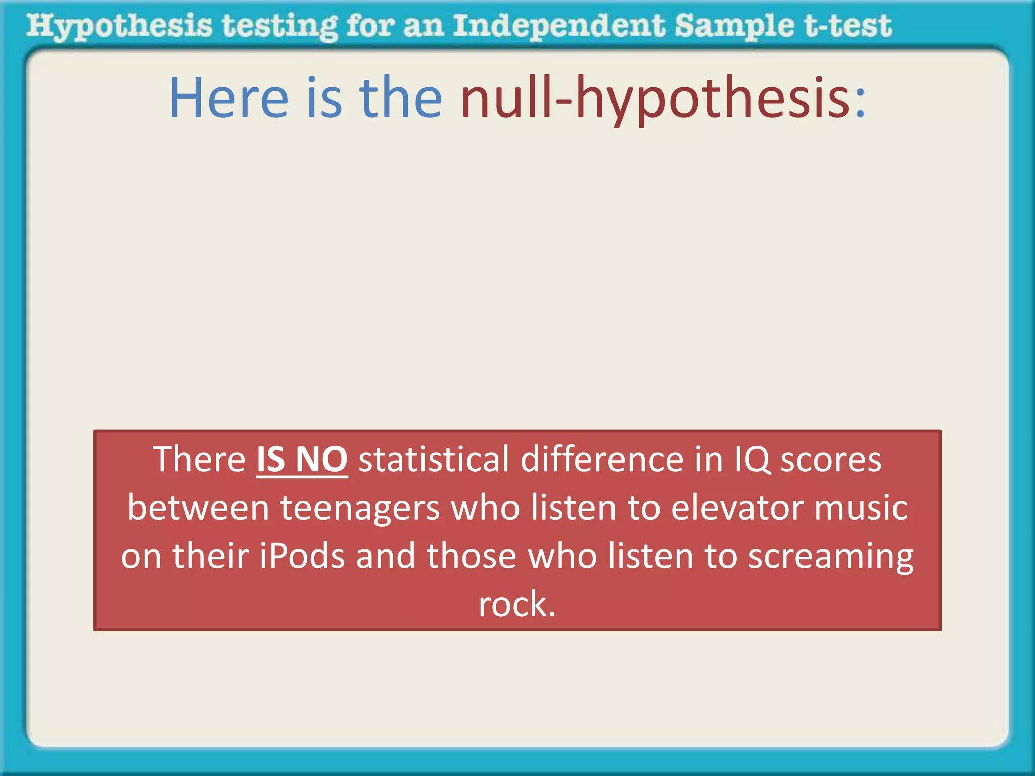Here is the null-hypothesis: 
There IS NO statistical difference in IQ scores 
between teenagers who listen to elevator music 
on their iPods and those who listen to screaming 
rock. 
 