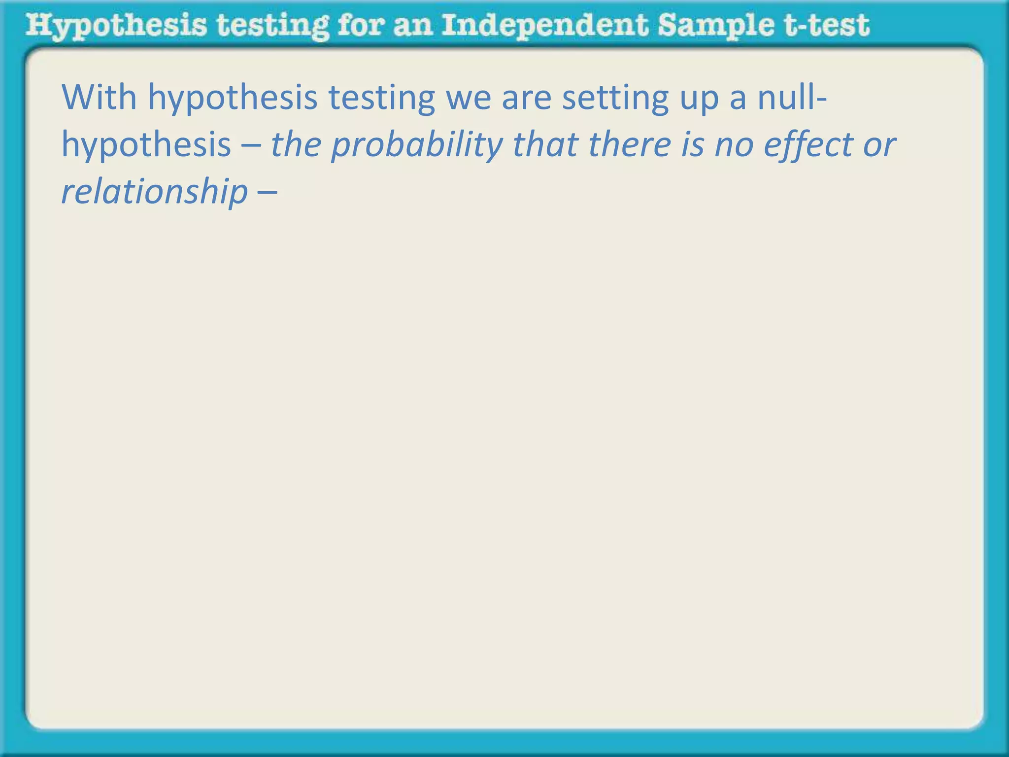 With hypothesis testing we are setting up a null-hypothesis 
– the probability that there is no effect or 
relationship – 
 