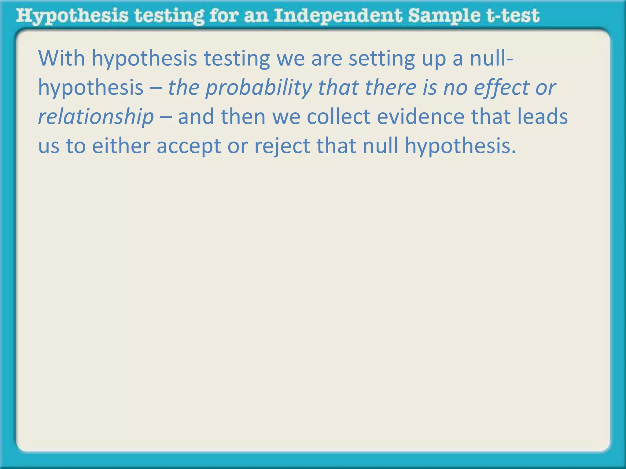With hypothesis testing we are setting up a null-hypothesis 
– the probability that there is no effect or 
relationship – and then we collect evidence that leads 
us to either accept or reject that null hypothesis. 
 
