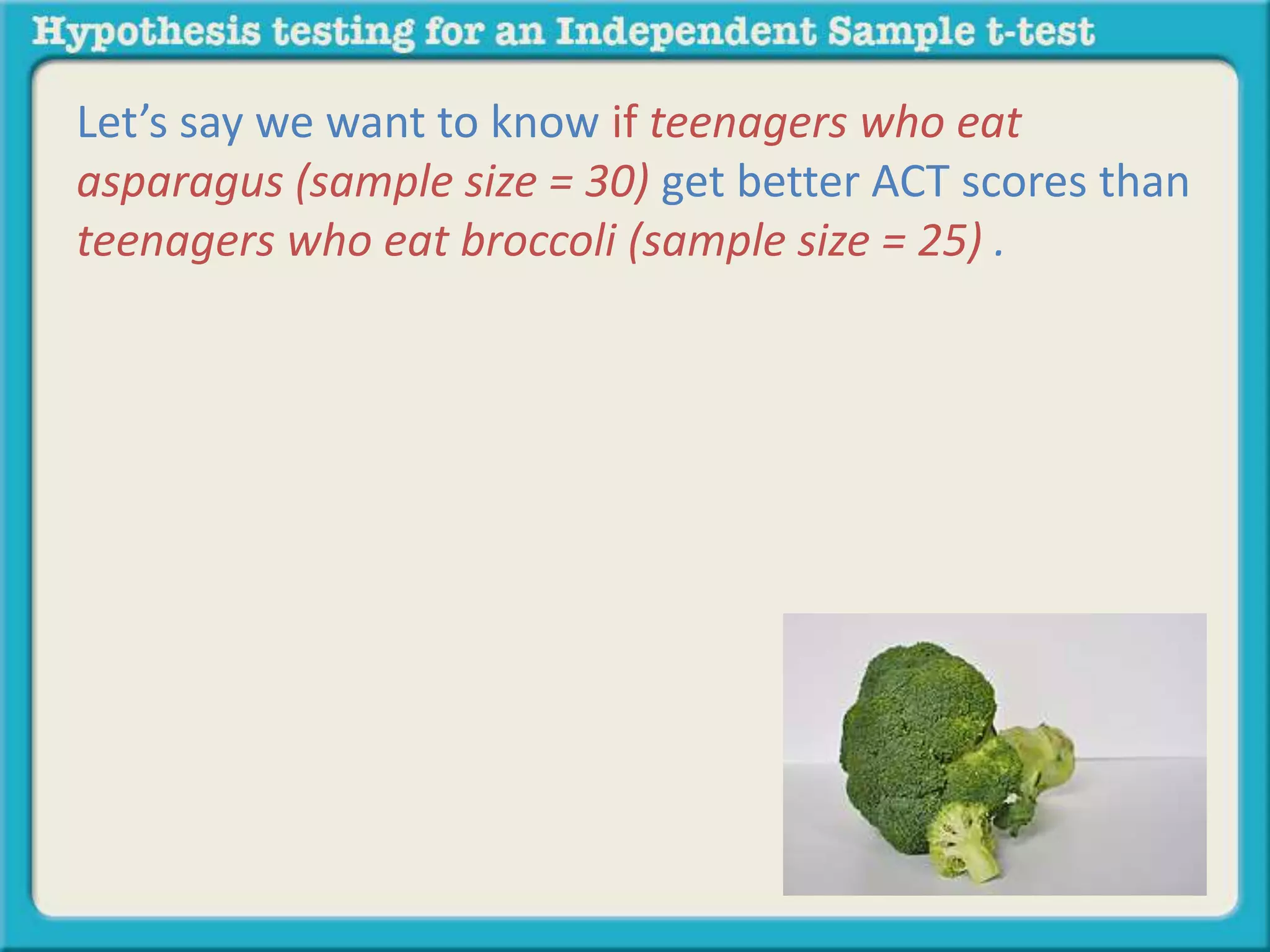 Let’s say we want to know if teenagers who eat 
asparagus (sample size = 30) get better ACT scores than 
teenagers who eat broccoli (sample size = 25) . 
 