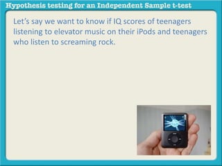 Let’s say we want to know if IQ scores of teenagers 
listening to elevator music on their iPods and teenagers 
who listen to screaming rock. 
 