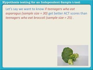 Let’s say we want to know if teenagers who eat 
asparagus (sample size = 30) get better ACT scores than 
teenagers who eat broccoli (sample size = 25) . 
 