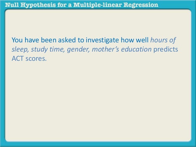 You have been asked to investigate how well hours of 
sleep, study time, gender, mother’s education predicts 
ACT scores. 
 